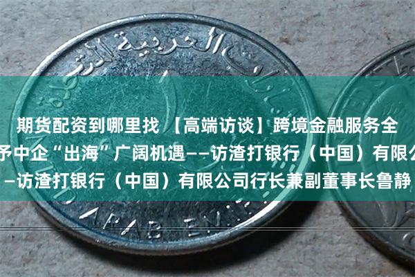 期货配资到哪里找 【高端访谈】跨境金融服务全面升级 供应链重构给予中企“出海”广阔机遇——访渣打银行（中国）有限公司行长兼副董事长鲁静