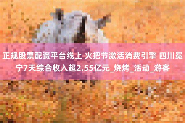 正规股票配资平台线上 火把节激活消费引擎 四川冕宁7天综合收入超2.55亿元_烧烤_活动_游客