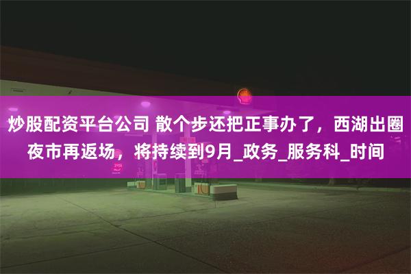 炒股配资平台公司 散个步还把正事办了，西湖出圈夜市再返场，将持续到9月_政务_服务科_时间