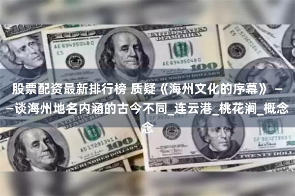 股票配资最新排行榜 质疑《海州文化的序幕》 ——谈海州地名内涵的古今不同_连云港_桃花涧_概念