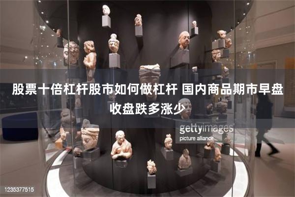 股票十倍杠杆股市如何做杠杆 国内商品期市早盘收盘跌多涨少