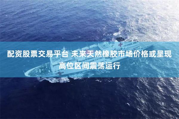 配资股票交易平台 未来天然橡胶市场价格或呈现高位区间震荡运行