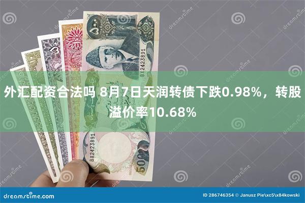 外汇配资合法吗 8月7日天润转债下跌0.98%，转股溢价率10.68%