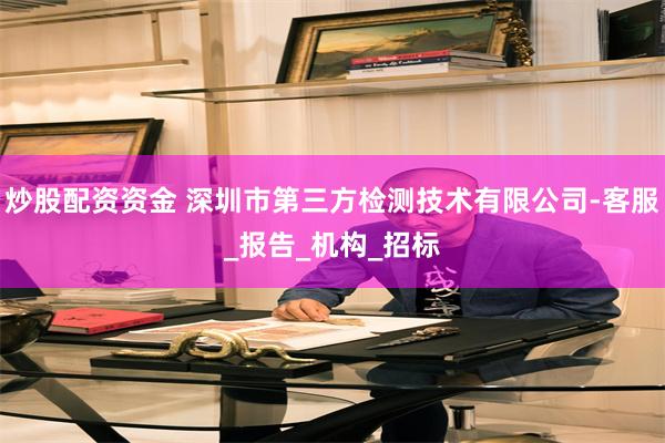 炒股配资资金 深圳市第三方检测技术有限公司-客服_报告_机构_招标