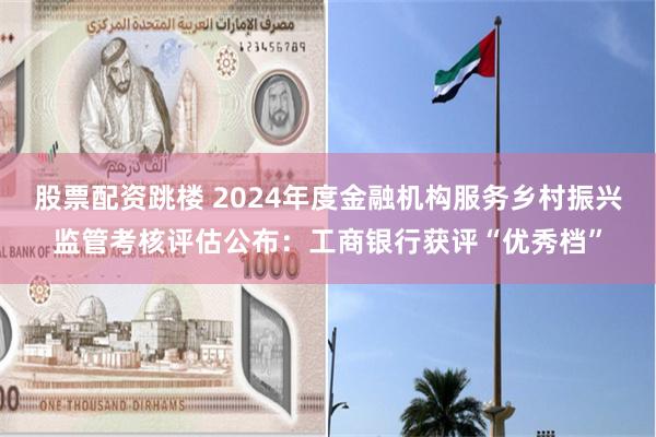 股票配资跳楼 2024年度金融机构服务乡村振兴监管考核评估公布：工商银行获评“优秀档”