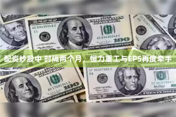 配资炒股中 时隔两个月，恒力重工与EPS再度牵手