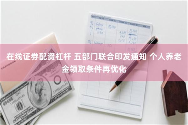 在线证劵配资杠杆 五部门联合印发通知 个人养老金领取条件再优化