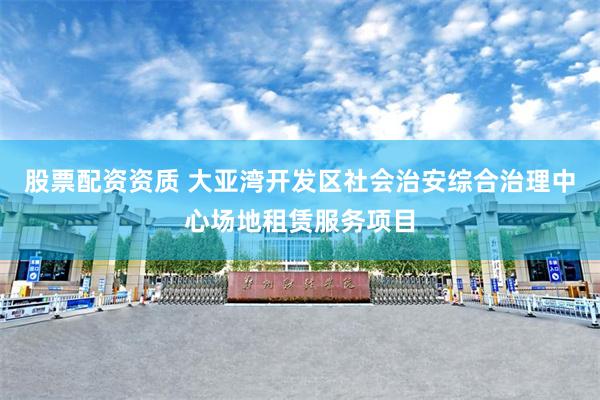 股票配资资质 大亚湾开发区社会治安综合治理中心场地租赁服务项目