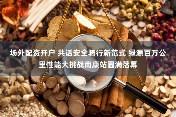 场外配资开户 共话安全骑行新范式 绿源百万公里性能大挑战南康站圆满落幕