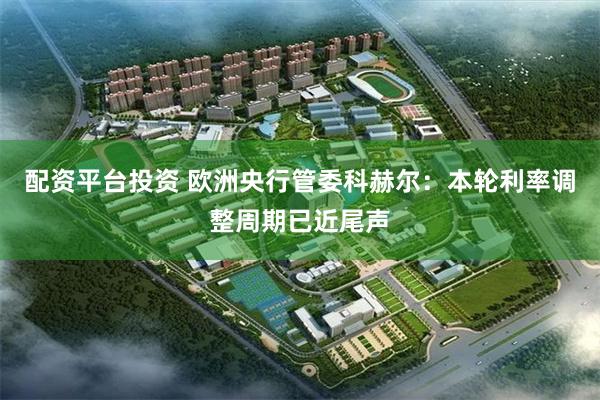 配资平台投资 欧洲央行管委科赫尔：本轮利率调整周期已近尾声