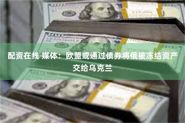 配资在线 媒体：欧盟或通过债券将俄被冻结资产交给乌克兰