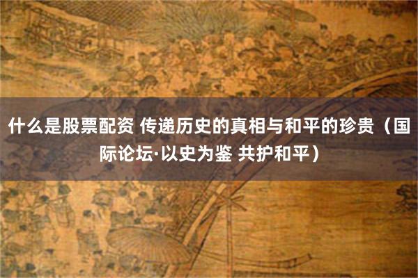 什么是股票配资 传递历史的真相与和平的珍贵（国际论坛·以史为鉴 共护和平）