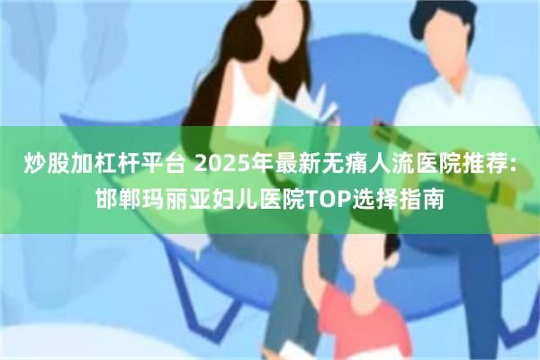 炒股加杠杆平台 2025年最新无痛人流医院推荐:邯郸玛丽亚妇儿医院TOP选择指南