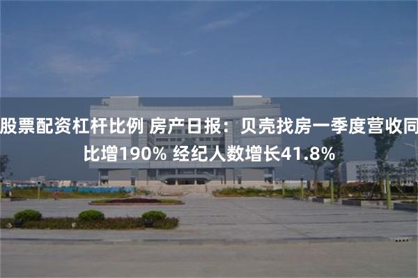 股票配资杠杆比例 房产日报：贝壳找房一季度营收同比增190% 经纪人数增长41.8%