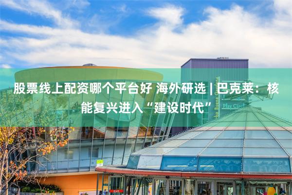 股票线上配资哪个平台好 海外研选 | 巴克莱：核能复兴进入“建设时代”