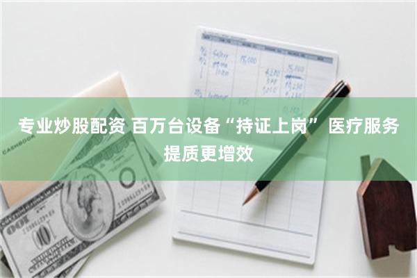 专业炒股配资 百万台设备“持证上岗” 医疗服务提质更增效