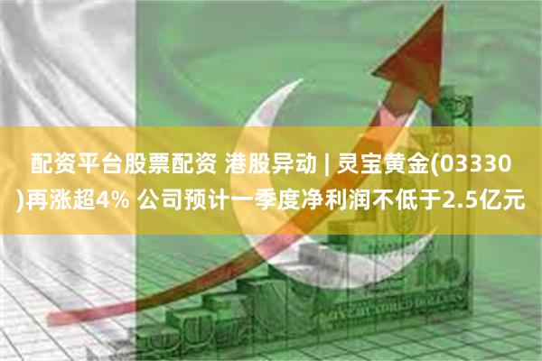 配资平台股票配资 港股异动 | 灵宝黄金(03330)再涨超4% 公司预计一季度净利润不低于2.5亿元