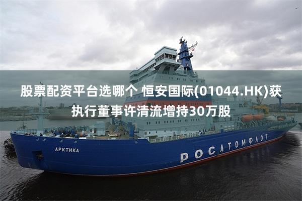 股票配资平台选哪个 恒安国际(01044.HK)获执行董事许清流增持30万股