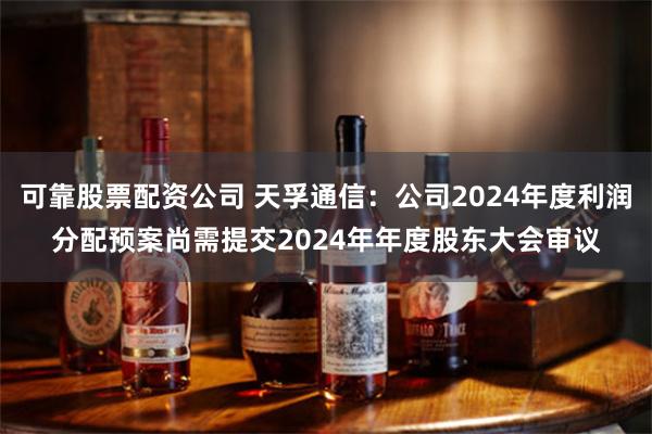 可靠股票配资公司 天孚通信：公司2024年度利润分配预案尚需提交2024年年度股东大会审议